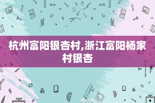 杭州富阳银杏村,浙江富阳杨家村银杏