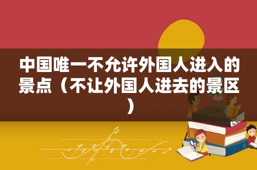 中国唯一不允许外国人进入的景点（不让外国人进去的景区）