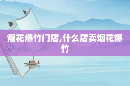 烟花爆竹门店,什么店卖烟花爆竹