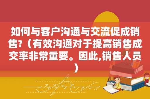如何与客户沟通与交流促成销售?（有效沟通对于提高销售成交率非常重要。因此,销售人员）