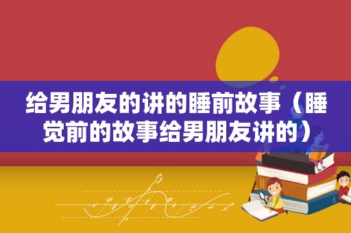 给男朋友的讲的睡前故事（睡觉前的故事给男朋友讲的）