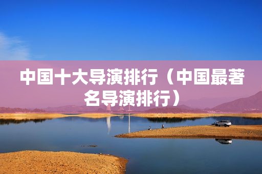 中国十大导演排行（中国最著名导演排行）