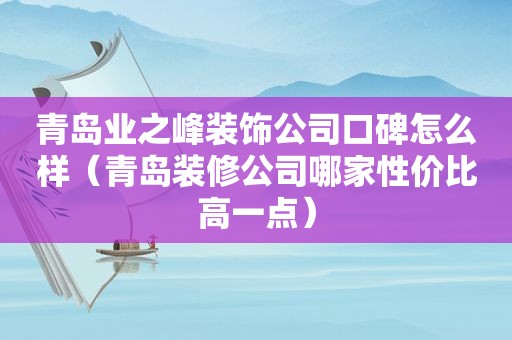 青岛业之峰装饰公司口碑怎么样（青岛装修公司哪家性价比高一点）