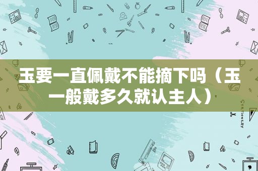 玉要一直佩戴不能摘下吗（玉一般戴多久就认主人）