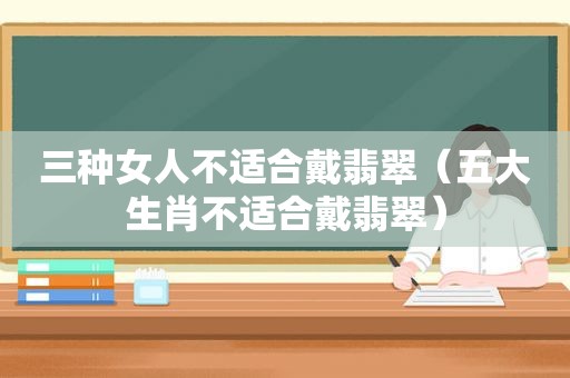 三种女人不适合戴翡翠（五大生肖不适合戴翡翠）