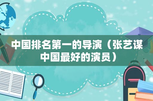中国排名第一的导演（张艺谋 中国最好的演员）