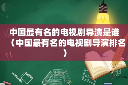 中国最有名的电视剧导演是谁（中国最有名的电视剧导演排名）