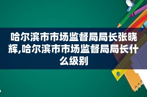 哈尔滨市市场监督局局长张晓辉,哈尔滨市市场监督局局长什么级别