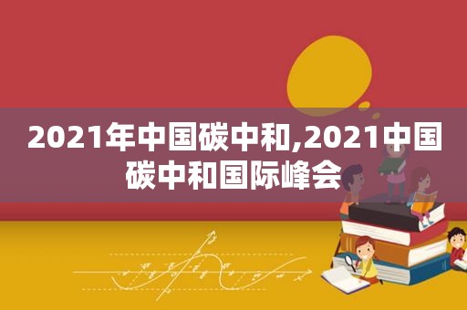 2021年中国碳中和,2021中国碳中和国际峰会