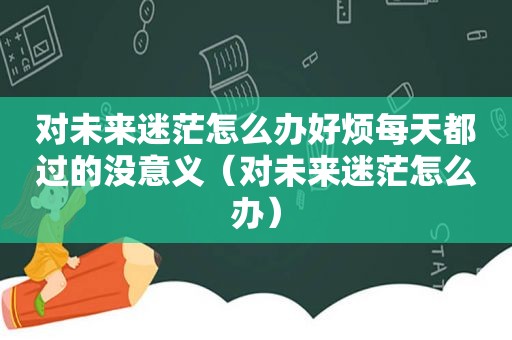 对未来迷茫怎么办好烦每天都过的没意义（对未来迷茫怎么办）