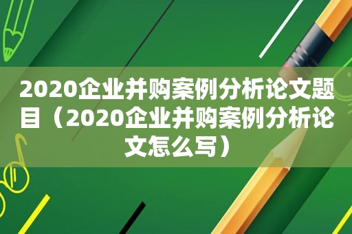 2020企业并购案例分析论文题目（2020企业并购案例分析论文怎么写）