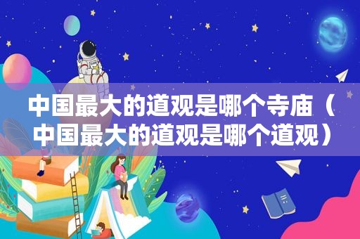 中国最大的道观是哪个寺庙（中国最大的道观是哪个道观）