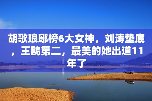 胡歌琅琊榜6大女神，刘涛垫底，王鸥第二，最美的她出道11年了