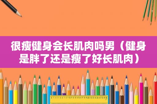 很瘦健身会长肌肉吗男（健身是胖了还是瘦了好长肌肉）