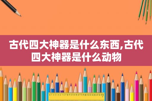古代四大神器是什么东西,古代四大神器是什么动物 古代四大神器是什么东西,古代四大神器是什么动物