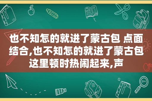 也不知怎的就进了蒙古包 点面结合,也不知怎的就进了蒙古包这里顿时热闹起来,声
