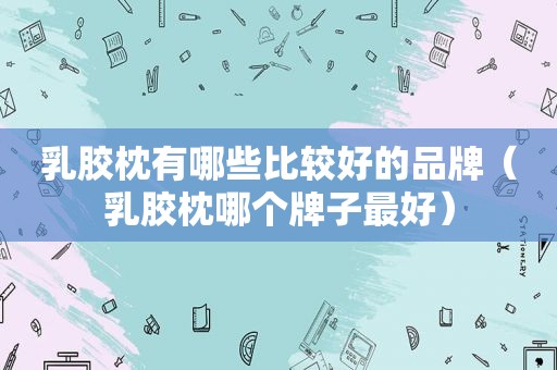 乳胶枕有哪些比较好的品牌（乳胶枕哪个牌子最好）