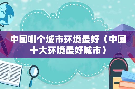 中国哪个城市环境最好（中国十大环境最好城市）