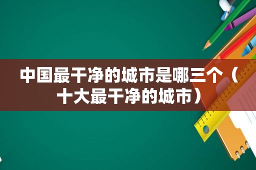 中国最干净的城市是哪三个（十大最干净的城市）