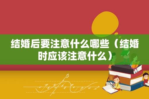 结婚后要注意什么哪些（结婚时应该注意什么）