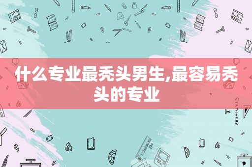 什么专业最秃头男生,最容易秃头的专业