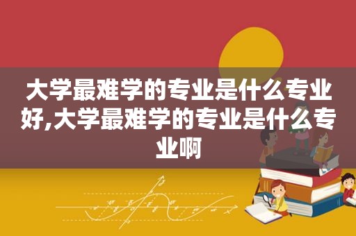 大学最难学的专业是什么专业好,大学最难学的专业是什么专业啊