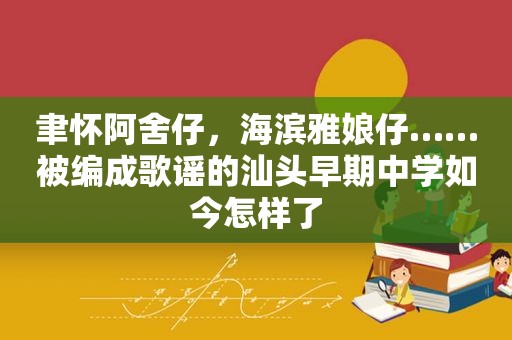 聿怀阿舍仔，海滨雅娘仔……被编成歌谣的汕头早期中学如今怎样了
