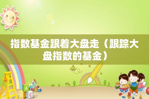 指数基金跟着大盘走（跟踪大盘指数的基金）