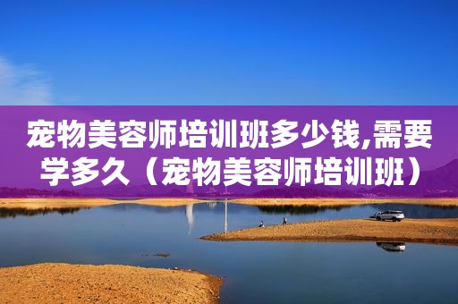 宠物美容师培训班多少钱,需要学多久（宠物美容师培训班）