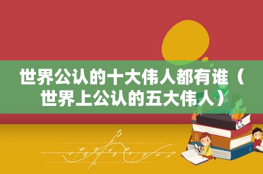 世界公认的十大伟人都有谁（世界上公认的五大伟人）