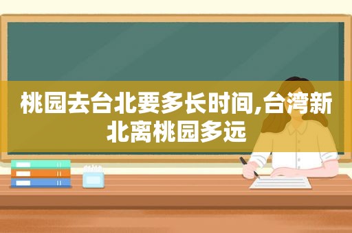 桃园去台北要多长时间,台湾新北离桃园多远