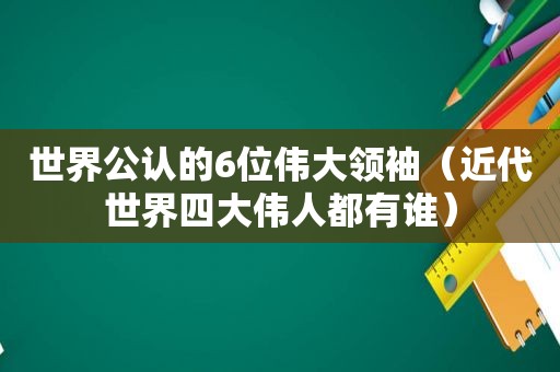 世界公认的6位伟大领袖（近代世界四大伟人都有谁）