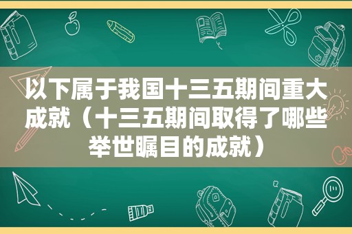 以下属于我国十三五期间重大成就（十三五期间取得了哪些举世瞩目的成就）
