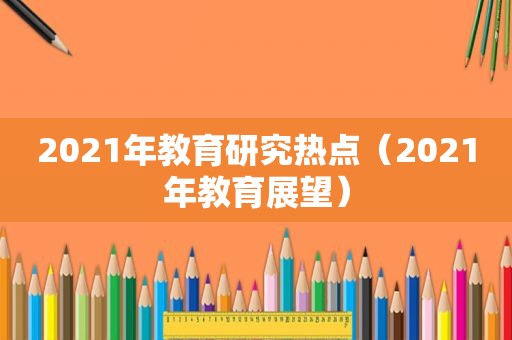 2021年教育研究热点（2021年教育展望）