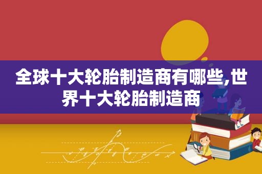 全球十大轮胎制造商有哪些,世界十大轮胎制造商