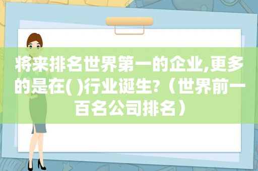 将来排名世界第一的企业,更多的是在( )行业诞生?（世界前一百名公司排名）