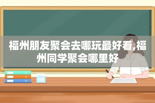 福州朋友聚会去哪玩最好看,福州同学聚会哪里好