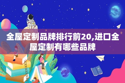 全屋定制品牌排行前20,进口全屋定制有哪些品牌
