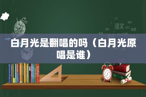 白月光是翻唱的吗（白月光原唱是谁）