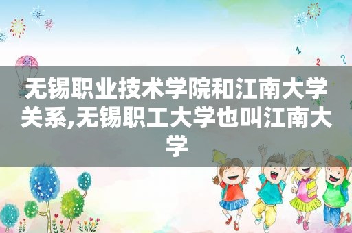 无锡职业技术学院和江南大学关系,无锡职工大学也叫江南大学