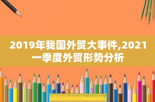 2019年我国外贸大事件,2021一季度外贸形势分析