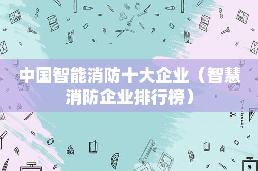 中国智能消防十大企业（智慧消防企业排行榜）