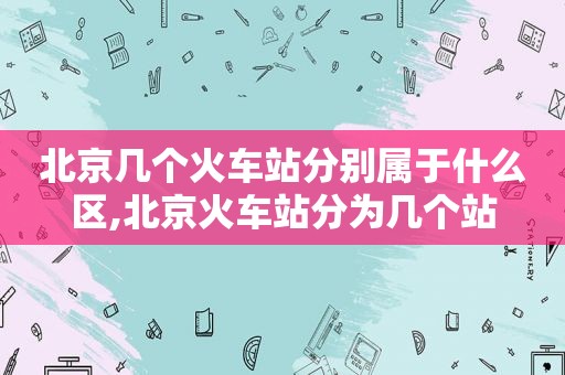 北京几个火车站分别属于什么区,北京火车站分为几个站