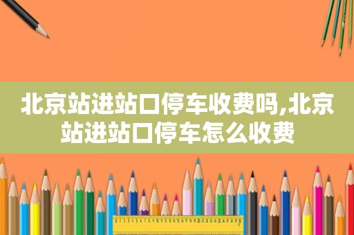 北京站进站口停车收费吗,北京站进站口停车怎么收费