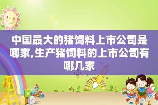 中国最大的猪饲料上市公司是哪家,生产猪饲料的上市公司有哪几家