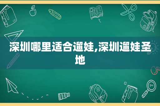 深圳哪里适合遛娃,深圳遛娃圣地