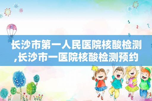 长沙市第一人民医院核酸检测,长沙市一医院核酸检测预约  第1张