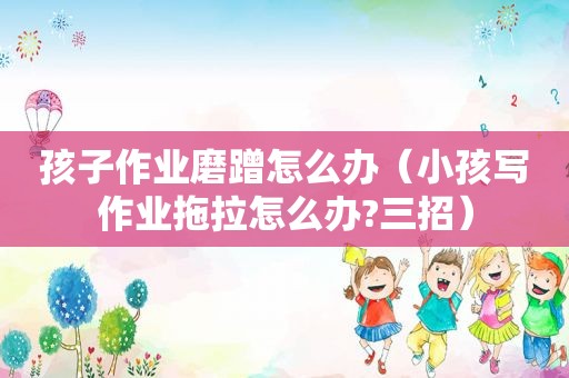 孩子作业磨蹭怎么办（小孩写作业拖拉怎么办?三招）