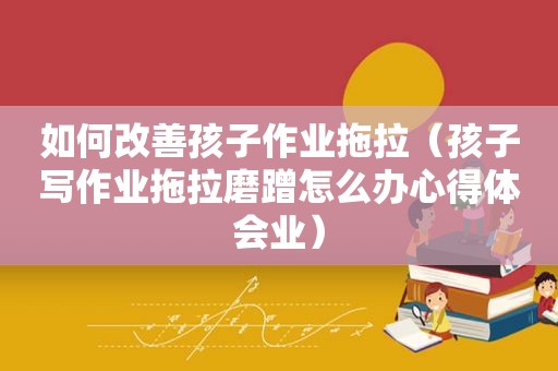 如何改善孩子作业拖拉（孩子写作业拖拉磨蹭怎么办心得体会业）