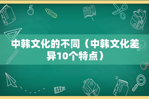 中韩文化的不同（中韩文化差异10个特点）